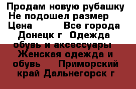 Продам новую рубашку.Не подошел размер.  › Цена ­ 400 - Все города, Донецк г. Одежда, обувь и аксессуары » Женская одежда и обувь   . Приморский край,Дальнегорск г.